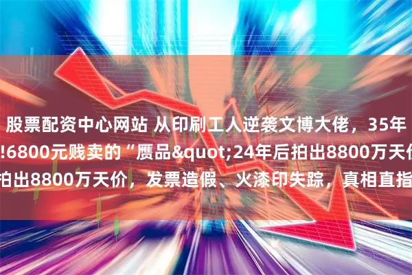 股票配资中心网站 从印刷工人逆袭文博大佬，35年靠“贵人”稳坐高位!6800元贱卖的“赝品"24年后拍出8800万天价，发票造假、火漆印失踪，真相直指国宝被调包