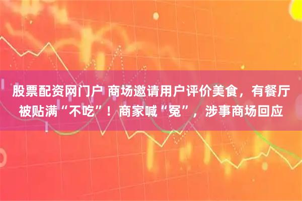 股票配资网门户 商场邀请用户评价美食，有餐厅被贴满“不吃”！商家喊“冤”，涉事商场回应