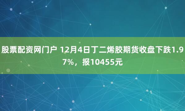 股票配资网门户 12月4日丁二烯胶期货收盘下跌1.97%，报10455元