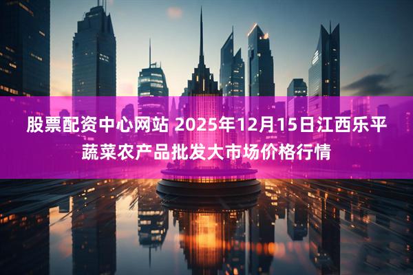 股票配资中心网站 2025年12月15日江西乐平蔬菜农产品批发大市场价格行情