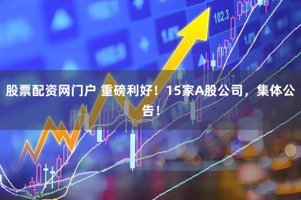 股票配资网门户 重磅利好！15家A股公司，集体公告！