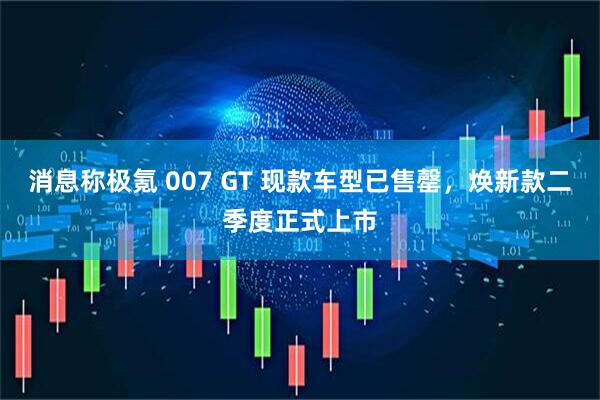 消息称极氪 007 GT 现款车型已售罄，焕新款二季度正式上市