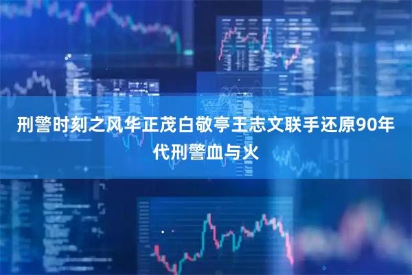 刑警时刻之风华正茂白敬亭王志文联手还原90年代刑警血与火