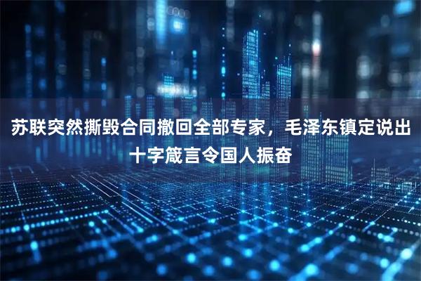 苏联突然撕毁合同撤回全部专家，毛泽东镇定说出十字箴言令国人振奋
