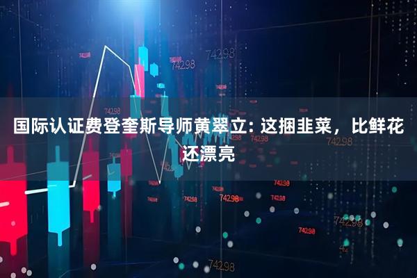 国际认证费登奎斯导师黄翠立: 这捆韭菜，比鲜花还漂亮