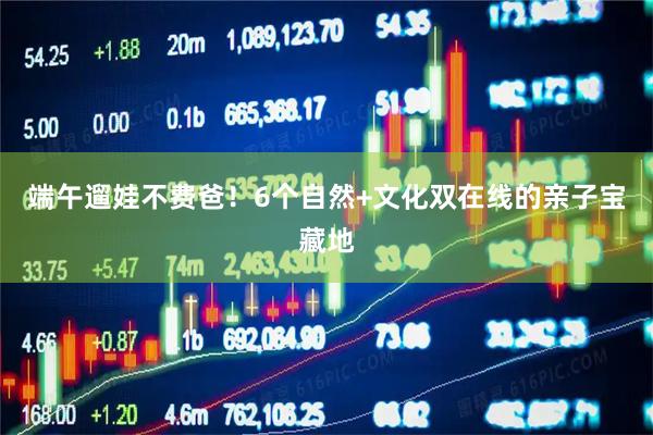 端午遛娃不费爸！6个自然+文化双在线的亲子宝藏地