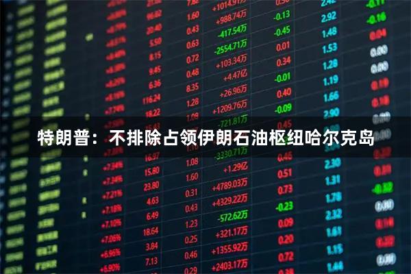 特朗普：不排除占领伊朗石油枢纽哈尔克岛